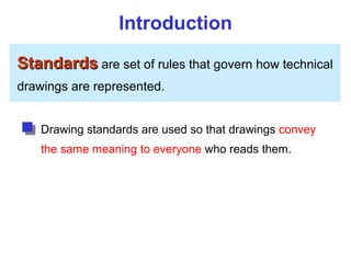 Introduction
Standards
Standards are set of rules that govern how technical
drawings are represented.
Drawing standards are used so that drawings convey
the same meaning to everyone who reads them.
 