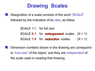 Drawing Scales
Designation of a scale consists of the word “SCALE”
followed by the indication of its ratio, as follow
SCALE 1:1 for full size
SCALE X:1 for enlargement
enlargement scales (X > 1)
SCALE 1:X for reduction
reduction scales (X > 1)
Dimension numbers shown in the drawing are correspond
to “true size” of the object and they are independent of
the scale used in creating that drawing.
 