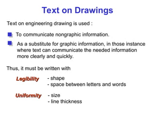 Text on Drawings
Text on engineering drawing is used :
To communicate nongraphic information.
As a substitute for graphic information, in those instance
where text can communicate the needed information
more clearly and quickly.
Uniformity
Uniformity - size
- line thickness
Legibility
Legibility - shape
- space between letters and words
Thus, it must be written with
 