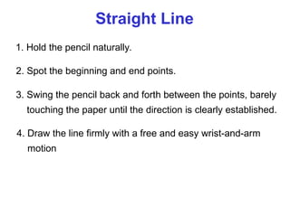 Straight Line
1. Hold the pencil naturally.
2. Spot the beginning and end points.
3. Swing the pencil back and forth between the points, barely
touching the paper until the direction is clearly established.
4. Draw the line firmly with a free and easy wrist-and-arm
motion
 