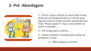 2- Pré -Abordagem
1 – Sorria. Faça o cliente se sentir bem-vindo.
Antes de sair perguntando se o cliente quer
alguma coisa ou ainda mandar aquela famosa
frase “Posso ajudar?”, faça o consumidor se
sentir à vontade. ...
2 – Dê tempo para o cliente. ...
3 – Deixe o cliente à vontade para avaliar os
produtos e a loja.
4 – NÃO sufoque o cliente!
 