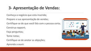 3- Apresentação de Vendas:
Conheça o negócio que esta inserido;
Prepare a sua apresentação de vendas;
Certifique-se de que você fala com a pessoa certa;
Construa rapport;
Faça perguntas;
Tome notas;
Certifique-se de anotar as objeções;
Aprenda a ouvir.
 