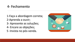 4- Fechamento
1-Faça a abordagem correta;
2-Aprenda a ouvir;
3- Apresente as soluções;
4- Encare as objeções;
5 -Invista no pós-venda.
 