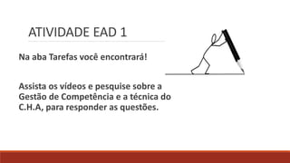 ATIVIDADE EAD 1
Na aba Tarefas você encontrará!
Assista os vídeos e pesquise sobre a
Gestão de Competência e a técnica do
C.H.A, para responder as questões.
 