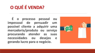 O QUÉ É VENDA?
É o processo pessoal ou
impessoal de persuadir um
possível cliente a adquirir uma
mercadoria/produto ou serviço
procurando atender as suas
necessidades ou desejos e
gerando lucro para o negócio.
 