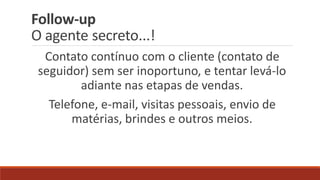 Follow-up
O agente secreto...!
Contato contínuo com o cliente (contato de
seguidor) sem ser inoportuno, e tentar levá-lo
adiante nas etapas de vendas.
Telefone, e-mail, visitas pessoais, envio de
matérias, brindes e outros meios.
 