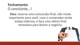 Fechamento
O concluinte...!
Dica: reserve uma concessão final, não muito
importante para você, caso o comprador ainda
esteja indeciso, e faça uma oferta final
tentadora para fechar o negócio.
 