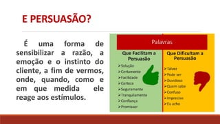 E PERSUASÃO?
É uma forma de
sensibilizar a razão, a
emoção e o instinto do
cliente, a fim de vermos,
onde, quando, como e
em que medida ele
reage aos estímulos.
 