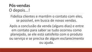 Pós-vendas
O depois...!
Fideliza clientes e mantêm o contato com eles,
se possível, em busca de novas vendas.
Após a conclusão da venda (alguns dias) e entre
em contato para saber se tudo ocorreu como
planejado, se ele está satisfeito com o produto
ou serviço e se precisa de algum esclarecimento
ou ajuda.
 