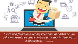 “Você não fecha uma venda, você abre as portas de um
relacionamento se quer construir um negócio duradouro
e de sucesso.” – Patricia Fripp
 