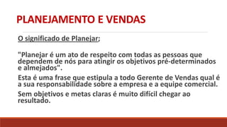 PLANEJAMENTO E VENDAS
O significado de Planejar;
"Planejar é um ato de respeito com todas as pessoas que
dependem de nós para atingir os objetivos pré-determinados
e almejados".
Esta é uma frase que estipula a todo Gerente de Vendas qual é
a sua responsabilidade sobre a empresa e a equipe comercial.
Sem objetivos e metas claras é muito difícil chegar ao
resultado.
 