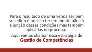 Para o resultado de uma venda ser bem
sucedido é preciso ter em mente não só
a junção dessas condições mas também
aplicá-las no processo.
Aqui vamos chamar essa estratégia de
Gestão de Competências
 