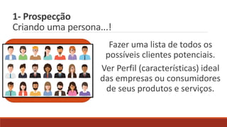 1- Prospecção
Criando uma persona...!
Fazer uma lista de todos os
possíveis clientes potenciais.
Ver Perfil (características) ideal
das empresas ou consumidores
de seus produtos e serviços.
 