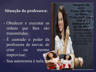 Situação da professora:

•   Obedecer e executar as
    ordens que lhes são
    transmitidas;
•   É castrado o poder da
    professora de inovar, de
    criar     ou     mesmo
    improvisar;
•   Sua autonomia é nula;
 