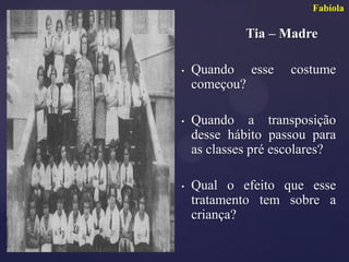 Fabíola

             Tia – Madre

•   Quando esse      costume
    começou?

•   Quando a transposição
    desse hábito passou para
    as classes pré escolares?

•   Qual o efeito que esse
    tratamento tem sobre a
    criança?
 