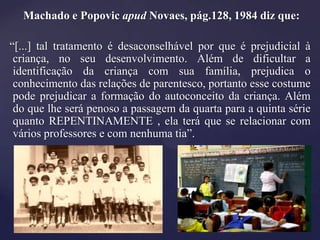 Machado e Popovic apud Novaes, pág.128, 1984 diz que:

“[...] tal tratamento é desaconselhável por que é prejudicial à
 criança, no seu desenvolvimento. Além de dificultar a
 identificação da criança com sua família, prejudica o
 conhecimento das relações de parentesco, portanto esse costume
 pode prejudicar a formação do autoconceito da criança. Além
 do que lhe será penoso a passagem da quarta para a quinta série
 quanto REPENTINAMENTE , ela terá que se relacionar com
 vários professores e com nenhuma tia”.
 