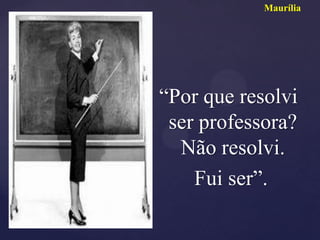 Maurília




“Por que resolvi
 ser professora?
  Não resolvi.
    Fui ser”.
 