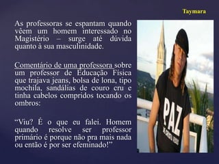 Taymara

As professoras se espantam quando
vêem um homem interessado no
Magistério – surge até dúvida
quanto à sua masculinidade.

Comentário de uma professora sobre
um professor de Educação Física
que trajava jeans, bolsa de lona, tipo
mochila, sandálias de couro cru e
tinha cabelos compridos tocando os
ombros:

“Viu? É o que eu falei. Homem
quando resolve ser professor
primário é porque não pra mais nada
ou então é por ser efeminado!”
 