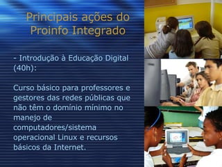 Principais ações do Proinfo Integrado Introdução à Educação Digital (40h): Curso básico para professores e gestores das redes públicas que não têm o domínio mínimo no manejo de computadores/sistema operacional Linux e recursos básicos da Internet. 