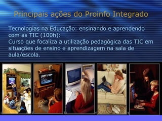 Principais ações do Proinfo Integrado Tecnologias na Educação: ensinando e aprendendo com as TIC (100h): Curso que focaliza a utilização pedagógica das TIC em situações de ensino e aprendizagem na sala de aula/escola. 