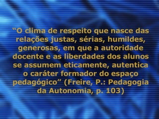 “ O clima de respeito que nasce das relações justas, sérias, humildes, generosas, em que a autoridade docente e as liberdades dos alunos se assumem eticamente, autentica o caráter formador do espaço pedagógico” (Freire, P.: Pedagogia da Autonomia, p. 103) 