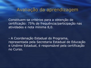Avaliação da aprendizagem Constituem-se critérios para a obtenção de certificação: 75% de frequência/participação nas atividades e nota mínima 8,0. - A Coordenação Estadual do Programa, representada pela Secretaria Estadual de Educação e Undime Estadual, é responsável pela certificação no Curso. 