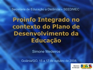 Proinfo Integrado no contexto do Plano de Desenvolvimento da Educação Goiânia/GO, 15 a 17 de outubro de 2008. Secretaria de Educação a Distância – SEED/MEC Simone Medeiros 