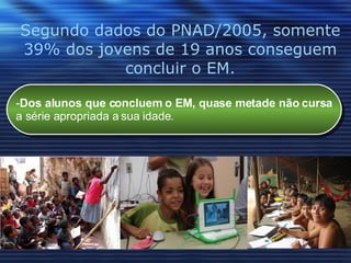 Segundo dados do PNAD/2005, somente 39% dos jovens de 19 anos conseguem concluir o EM. Dos alunos que concluem o EM, quase metade não cursa a série apropriada a sua idade.  