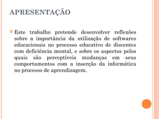 APRESENTAÇÃO


Este trabalho pretende desenvolver reflexões
sobre a importância da utilização de softwares
educacionais no processo educativo de discentes
com deficiência mental, e sobre os aspectos pelos
quais são perceptíveis mudanças em seus
comportamentos com a inserção da informática
no processo de aprendizagem.

 