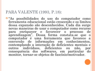 PARA VALENTE (1993, P.18):
 “As

possibilidades do uso do computador como
ferramenta educacional estão crescendo e os limites
dessa expansão são desconhecidos. Cada dia surge
novas maneiras de usar o computador como recurso
para enriquecer e favorecer o processo de
aprendizagem”. Dessa forma constata-se que o
computador é uma ferramenta que favorece a
conversão de informações em conhecimentos,
contemplando a interação de deficientes mentais e
outros indivíduos, deficientes ou não, por
consequência dos softwares, em particular do
monitor, tornar-se objetos de fascínio/motivador.

 