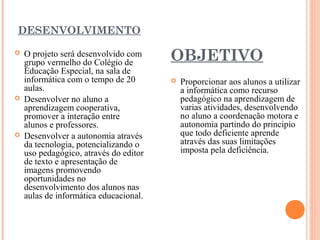 DESENVOLVIMENTO






O projeto será desenvolvido com
grupo vermelho do Colégio de
Educação Especial, na sala de
informática com o tempo de 20
aulas.
Desenvolver no aluno a
aprendizagem cooperativa,
promover a interação entre
alunos e professores.
Desenvolver a autonomia através
da tecnologia, potencializando o
uso pedagógico, através do editor
de texto e apresentação de
imagens promovendo
oportunidades no
desenvolvimento dos alunos nas
aulas de informática educacional.

OBJETIVO
 


Proporcionar aos alunos a utilizar
a informática como recurso
pedagógico na aprendizagem de
varias atividades, desenvolvendo
no aluno a coordenação motora e
autonomia partindo do principio
que todo deficiente aprende
através das suas limitações
imposta pela deficiência.

 