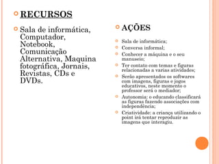  RECURSOS
 



Sala de informática,
Computador,
Notebook,
Comunicação
Alternativa, Maquina
fotográfica, Jornais,
Revistas, CDs e
DVDs.



AÇÕES

 










Sala de informática;
Conversa informal;
Conhecer a máquina e o seu
manuseio;
Ter contato com temas e figuras
relacionadas a varias atividades;
Serão apresentados os softwares
com imagens, figuras e jogos
educativos, neste momento o
professor será o mediador;
Autonomia: o educando classificará
as figuras fazendo associações com
independência;
Criatividade: a criança utilizando o
point irá tentar reproduzir as
imagens que interagiu.

 