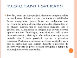RESULTADO ESPERADO


Por fim, como em todo projeto, devemos sempre avaliar
os resultados obtidos e anotar se todas as atividades
foram cumpridas, quais foram os problemas que
surgiram durante o desenvolvimento das atividades, se
os alunos mantiveram-se motivados durante todo o
projeto, etc. A avaliação do projeto não deverá ocorrer
apenas na sua finalização, mas durante todo o seu
desenvolvimento, visto que não adianta corrigir erros
quando não é mais possível reparar os prejuízos
causados. Portanto, é necessário efetuar controles para
que os problemas que surjam durante o processo de
desenvolvimento do projeto sejam corrigidos a tempo de
não prejudicar seus resultados.

 