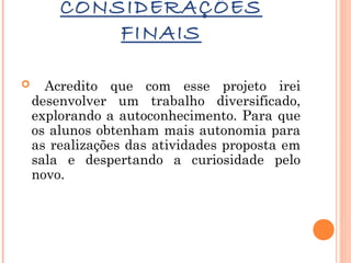 CONSIDERAÇÕES
FINAIS


Acredito que com esse projeto irei
desenvolver um trabalho diversificado,
explorando a autoconhecimento. Para que
os alunos obtenham mais autonomia para
as realizações das atividades proposta em
sala e despertando a curiosidade pelo
novo.

 