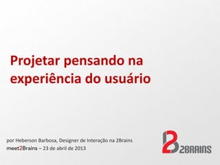 Projetar pensando na
experiência do usuário
por Heberson Barbosa, Designer de Interação na 2Brains
meet2Brains – 23 de abril de 2013
 