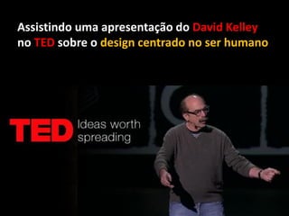 Assistindo uma apresentação do David Kelley
no TED sobre o design centrado no ser humano
 