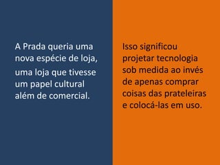 A Prada queria uma
nova espécie de loja,
uma loja que tivesse
um papel cultural
além de comercial.
Isso significou
projetar tecnologia
sob medida ao invés
de apenas comprar
coisas das prateleiras
e colocá-las em uso.
 