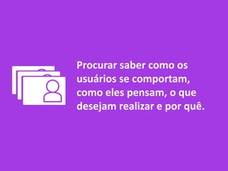 Procurar saber como os
usuários se comportam,
como eles pensam, o que
desejam realizar e por quê.
 