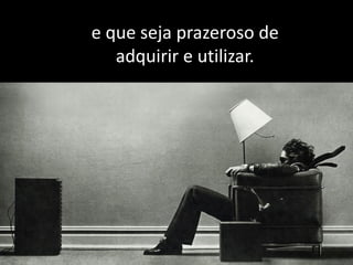 e que seja prazeroso de
adquirir e utilizar.
 