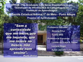 [object Object],[object Object],[object Object],[object Object],[object Object],[object Object],[object Object],UFRGS - Pós-Graduação Lato Sensu Especialização em Tecnologias da Informação e da Comunicação na  Promoção da Aprendizagem Escola Estadual Normal 1º de Maio - Porto Alegre &quot;Sem a curiosidade que me move,que me inquieta, que me insere na busca, não aprendo nem ensino&quot;. Paulo Freire Projetos de Aprendizagem 