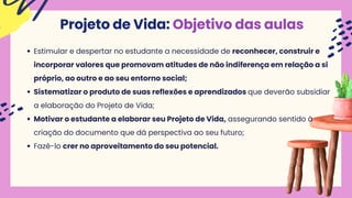 Projeto de Vida: Objetivo das aulas
Estimular e despertar no estudante a necessidade de reconhecer, construir e
incorporar valores que promovam atitudes de não indiferença em relação a si
próprio, ao outro e ao seu entorno social;
Sistematizar o produto de suas reﬂexões e aprendizados que deverão subsidiar
a elaboração do Projeto de Vida;
Motivar o estudante a elaborar seu Projeto de Vida, assegurando sentido à
criação do documento que dá perspectiva ao seu futuro;
Fazê-lo crer no aproveitamento do seu potencial.
 