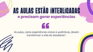 as aulas estão interligadas
e precisam gerar experiências
As aulas, como experiências únicas e autênticas, devem
transformar a vida do estudante".
 