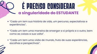 “Cada um tem sua história de vida, um percurso, expectativas e
experiências”.
“Cada um tem uma maneira de enxergar a si próprio e o outro, bem
como as coisas a sua volta”.
“Cada um tem uma visão de mundo, fruto de suas experiências,
escolhas e perspectivas”.
É preciso considerar
a singularidade do ESTUDANTE
 