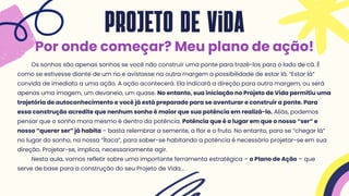 Os sonhos são apenas sonhos se você não construir uma ponte para trazê-los para o lado de cá. É
como se estivesse diante de um rio e avistasse na outra margem a possibilidade de estar lá. “Estar lá”
convida de imediato a uma ação. A ação acontecerá. Ela indicará a direção para outra margem, ou será
apenas uma imagem, um devaneio, um quase. No entanto, sua iniciação no Projeto de Vida permitiu uma
trajetória de autoconhecimento e você já está preparado para se aventurar e construir a ponte. Para
essa construção acredite que nenhum sonho é maior que sua potência em realizá-lo. Aliás, podemos
pensar que o sonho mora mesmo é dentro da potência. Potência que é o lugar em que o nosso “ser” e
nosso “querer ser” já habita – basta relembrar a semente, a flor e o fruto. No entanto, para se “chegar lá”
no lugar do sonho, na nossa “Ítaca”, para saber-se habitando a potência é necessário projetar-se em sua
direção. Projetar-se, implica, necessariamente agir.
Nesta aula, vamos refletir sobre uma importante ferramenta estratégica – o Plano de Ação – que
serve de base para a construção do seu Projeto de Vida...
projeto de vida
Por onde começar? Meu plano de ação!
 
