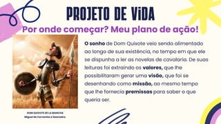 O sonho de Dom Quixote veio sendo alimentado
ao longo de sua existência, no tempo em que ele
se dispunha a ler as novelas de cavalaria. De suas
leituras foi extraindo os valores, que lhe
possibilitaram gerar uma visão, que foi se
desenhando como missão, ao mesmo tempo
que lhe fornecia premissas para saber o que
queria ser.
projeto de vida
Por onde começar? Meu plano de ação!
DOM QUIXOTE DE LA MANCHA
Miguel de Cervantes e Saavedra.
 