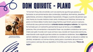 “O homem ficou tão envolvido com as aventuras que lia que passou a
fantasiar os encantamentos das contendas, batalhas, ferimentos, desafios,
galantarias, amores e disparates impossíveis. Chegou a ponto de pensar que
não havia no mundo história mais certa. Analisava as histórias, tomava-as
para si e tirava delas muitos bons argumentos, que foram, pouco a pouco,
motivando seus pensamentos e criando novas crenças e valores. De repente,
foi tomado por um estranho pensamento que se tornou uma missão:
pareceu-lhe conveniente e necessário fazer-se cavaleiro andante e ter como
meta sair pelo mundo com suas armas e seu cavalo em busca de aventuras,
exercitando tudo aquilo que lera sobre os cavaleiros andantes. Seus objetivos
seriam desfazer os agravos e endireitar os tortos, corrigir os abusos e saldar as
dívidas, rendendo a si nome e fama, tanto para o aumento de sua honra
como para o serviço de sua república. Foi então que iniciou seu “Plano de
Ação”.
DOM QUIXOTE - PLANO
DOM QUIXOTE DE LA MANCHA
Miguel de Cervantes e Saavedra.
 