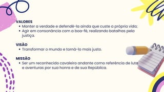 Manter a verdade e defendê-la ainda que custe a própria vida;
Agir em consonância com a boa-fé, realizando batalhas pela
justiça.
Transformar o mundo e torná-lo mais justo.
Ser um reconhecido cavaleiro andante como referência de luta
e aventuras por sua honra e de sua República.
VALORES
VISÃO
MISSÃO
 
