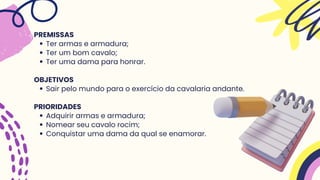 Ter armas e armadura;
Ter um bom cavalo;
Ter uma dama para honrar.
Sair pelo mundo para o exercício da cavalaria andante.
Adquirir armas e armadura;
Nomear seu cavalo rocim;
Conquistar uma dama da qual se enamorar.
PREMISSAS
OBJETIVOS
PRIORIDADES
 