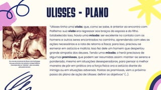 “Ulisses tinha uma visão, que, como se sabe, é anterior ao encontro com
Polifemo: sua visão era regressar aos braços da esposa e do filho.
Estabelecido isso, havia uma missão: ser excelente no contato com os
homens e outros seres encontrados no caminho, aprendendo com eles as
ações necessárias e a rota de retorno a Ítaca; para isso, precisou se
esmerar em astúcia e malícia. Isso fez dele um homem que despertou
grande simpatia dos deuses. Tendo uma missão, o herói precisava de
algumas premissas, que podem ser resumidas assim: manter-se sereno e
ponderado, mesmo em situações desesperadoras, para pensar a melhor
maneira de pôr em prática ora a força física ora a astúcia diante do
inimigo ou em situações adversas. Postas as premissas, vem o próximo
passo do plano de ação de Ulisses: definir os objetivos” (...).
ULISSES - PLANO
Em uma das aventuras de Ulisses, este herói grego
teve que enfrentar com astúcia o ciclope Polifemo
- Descrição feita na “Odisséia”, obra concebida
pelo poeta Homero.
 