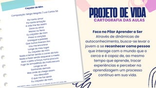 PROJETODEVIDA
CARTOGRAFIA DAS AULAS
Caçador de Mim
Composição: Sérgio Magrão / Luiz Carlos Sá
Por tanto amor
Por tanta emoção
A vida me fez assim
Doce ou atroz
Manso ou feroz
Eu caçador de mim
Preso a canções
Entregue a paixões
Que nunca tiveram fim
Vou me encontrar
Longe do meu lugar
Eu, caçador de mim
Nada a temer senão o correr da luta
Nada a fazer senão esquecer o medo
Abrir o peito a força, numa procura
Fugir às armadilhas da mata escura
Longe se vai
Sonhando demais
Mas onde se chega assim
Vou descobrir
O que me faz sentir
Eu, caçador de mim
NASCIMENTO, Milton. Caçador de mim. In: Caçador de mim (LP). Ariola, 1981.
Foco no Pilar Aprender a Ser
Através de dinâmicas de
autoconhecimento, busca-se levar o
jovem a se reconhecer como pessoa
que interage com o mundo que o
cerca e é capaz de, ao mesmo
tempo que aprende, trocar
experiências e perceber na
aprendizagem um processo
contínuo em sua vida.
 